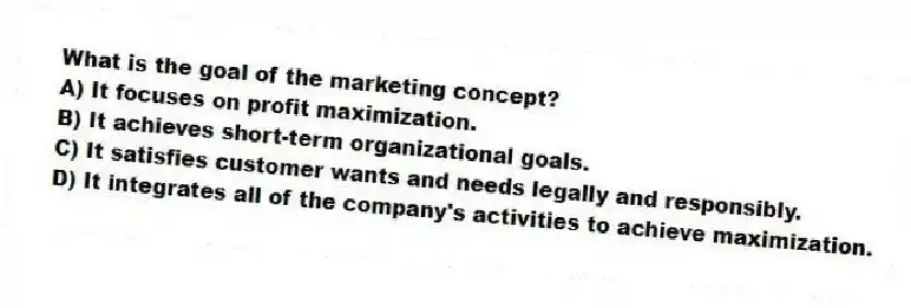 What is the goal of the marketing concept?
A) It focuses on profit maximization.
B) It achieves short-term organizational goals.
C) It satisfies customer wants and needs legally and responsibly.
D) It integrates all of the company's activities to achieve maximization.