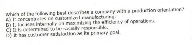 Which of the following best describes a company with a production orientation?
A) It concentrates on customized manufacturing.
B) It focuses internally on maximizing the efficiency of operations.
C) It is determined to be socially responsible.
D) It has customer satisfaction as its primary goal.