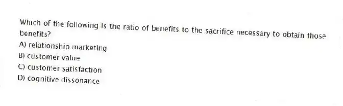 Which of the following is the ratio of benefits to the sacrifice necessary to obtain those benefits?
A) relationship marketing
B) customer value
C) customer satisfaction
D) cognitive dissonance