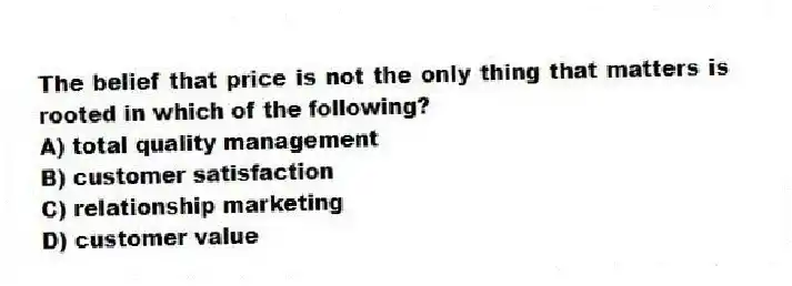 The belief that price is not the only thing that matters is rooted in which of the following?
A) total quality management
B) customer satisfaction
C) relationship marketing
D) customer value