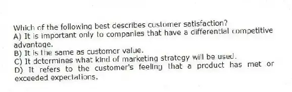 Which of the following best describes customer satisfaction?
A) It is important only to companies that have a differential competitive advantage.
B) It is the same as customer value.
C) It determines what kind of marketing strategy will be used.
D) It refers to the customer's feeling that a product has met or exceeded expectations.