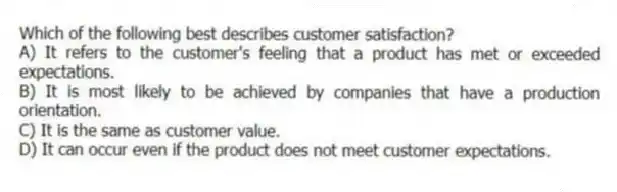 Which of the following best describes customer satisfaction?
A) It refers to the customer's feeling that a product has met or exceeded expectations.
B) It is most likely to be achieved by companies that have a production orientation.
C) It is the same as customer value.
D) It can occur even if the product does not meet customer expectations.