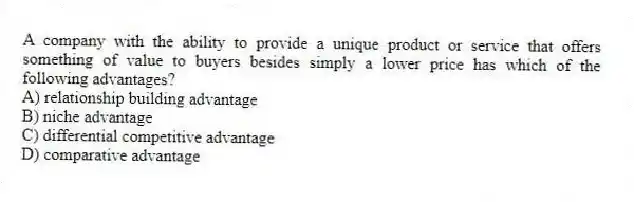 A company with the ability to provide a unique product or service that offers something of value to buyers besides simply a lower price has which of the following advantages?
A) relationship building advantage
B) niche advantage
C) differential competitive advantage
D) comparative advantage