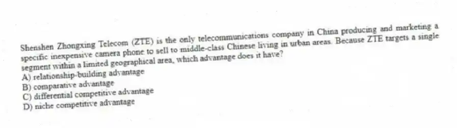 Shenshen Zhongxing Telecom (ZTE) is the only telecommunications company in China producing and marketing a specific inexpensive camera phone to sell to middle-class Chinese living in urban areas. Because ZTE targets a single segment within a limited geographical area, which advantage does it have?
A) relationship-building advantage
B) comparative advantage
C) differential competitive advantage
D) niche competitive advantage