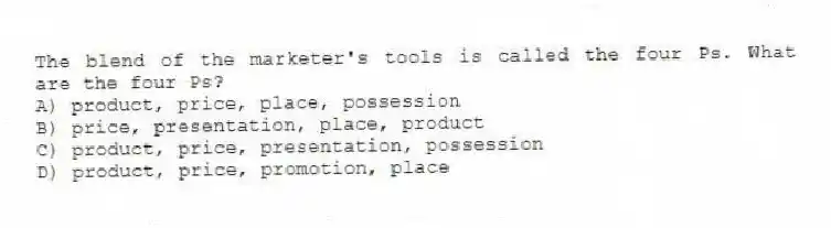 The blend of the marketer's tools is called the four Ps. What are the four Ps?
A) product, price, place, possession
B) price, presentation, place, product
C) product, price, presentation, possession
D) product, price, promotion, place