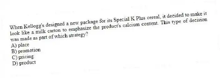 When Kellogg's designed a new package for its Special K Plus cereal, it decided to make it look like a milk carton to emphasize the product's calcium content. This type of decision was made as part of which strategy?
A) place
B) promotion
C) pricing
D) product