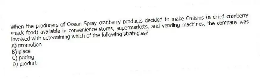 When the producers of Ocean Spray cranberry products decided to make Craisins (a dried cranberry snack food) available in convenience stores, supermarkets, and vending machines, the company was involved with determining which of the following strategies?
A) promotion
B) place
C) pricing
D) product