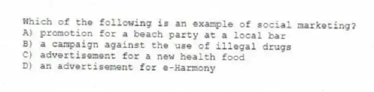 Which of the following is an example of social marketing?
A) promotion for a beach party at a local bar
B) a campaign against the use of illegal drugs
C) advertisement for a new health food
D) an advertisement for e-Harmony