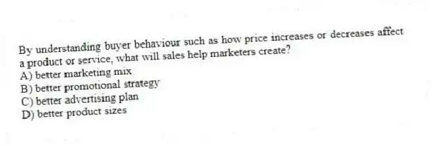 By understanding buyer behaviour such as how price increases or decreases affect a product or service, what will sales help marketers create?
A) better marketing mix
B) better promotional strategy
C) better advertising plan
D) better product sizes