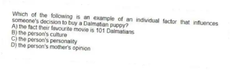 Which of the following is an example of an individual factor that influences someone's decision to buy a Dalmatian puppy?
A) the fact their favourite movie is 101 Dalmatians
B) the person's culture
C) the person's personality
D) the person's mother's opinion
