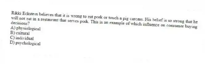 Rikki Eckstein believes that it is wrong to eat pork or touch a pig carcass. His belief is so strong that he will not eat in a restaurant that serves pork. This is an example of which influence on consumer buying decisions?
A) physiological
B) cultural
C) individual
D) psychological