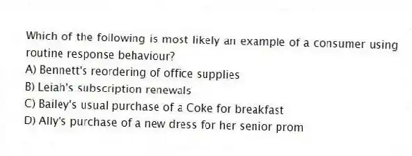 Which of the following is most likely an example of a consumer using routine response behaviour?
A) Bennett's reordering of office supplies
B) Leiah's subscription renewals
C) Bailey's usual purchase of a Coke for breakfast
D) Ally's purchase of a new dress for her senior prom