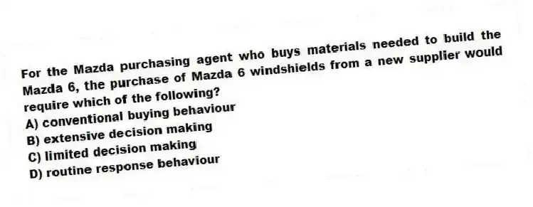 For the Mazda purchasing agent who buys materials needed to build the Mazda 6, the purchase of Mazda 6 windshields from a new supplier would require which of the following?
A) conventional buying behaviour
B) extensive decision making
C) limited decision making
D) routine response behaviour