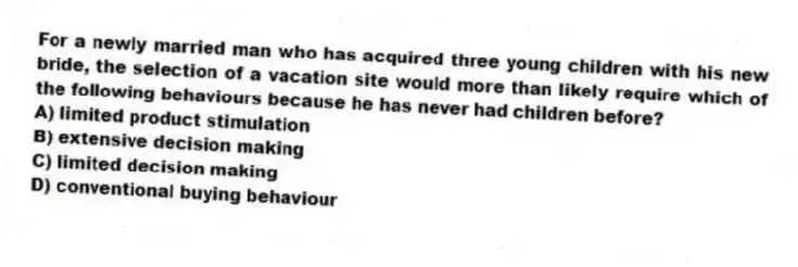 For a newly married man who has acquired three young children with his new bride, the selection of a vacation site would more than likely require which of the following behaviours because he has never had children before?
A) limited product stimulation
B) extensive decision making
C) limited decision making
D) conventional buying behaviour