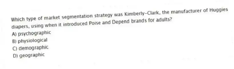 Which type of market segmentation strategy was Kimberly-Clark, the manufacturer of Huggies diapers, using when it introduced Poise and Depend brands for adults?
A) psychographic
B) physiological
C) demographic
D) geographic