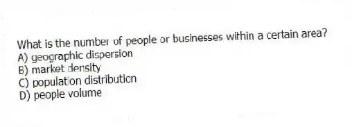 What is the number of people or businesses within a certain area?
A) geographic dispersion
B) market density
C) population distribution
D) people volume
