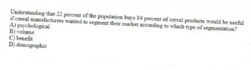 Understanding that 22 percent of the population buys 84 percent of cereal products would be useful if cereal manufacturers wanted to segment their market according to which type of segmentation?
A) psychological
B) volume
C) benefit
D) demographic