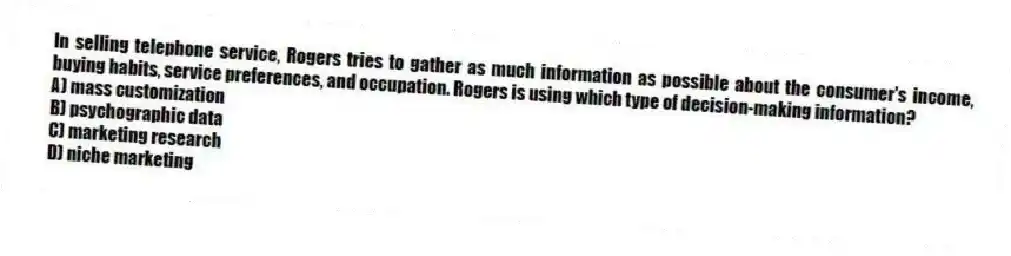 In selling telephone service, Rogers tries to gather as much information as possible about the consumer's income, buying habits, service preferences, and occupation. Rogers is using which type of decision-making information?
A) mass customization
B) psychographic data
C) marketing research
D) niche marketing