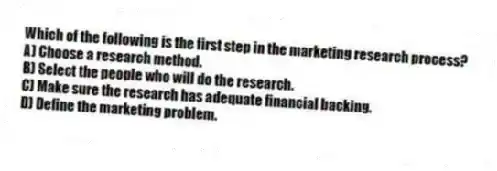 Which of the following is the first step in the marketing research process?
A) Choose a research method.
B) Select the people who will do the research.
C) Make sure the research has adequate financial backing.
D) Define the marketing problem.