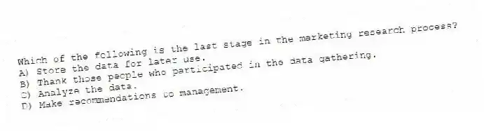 Which of the following is the last stage in the marketing research process?
A) Store the data for later use.
B) Thank those people who participated in the data gathering.
C) Analyze the data.
D) Make recommendations to management.