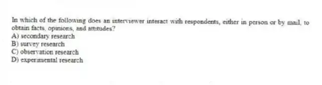 In which of the following does an interviewer interact with respondents, either in person or by mail, to obtain facts, opinions, and attitudes?
A) secondary research
B) survey research
C) observation research
D) experimental research