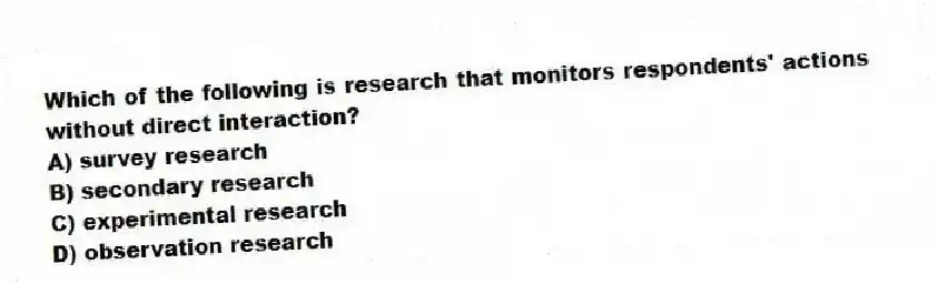 Which of the following is research that monitors respondents' actions without direct interaction?
A) survey research
B) secondary research
C) experimental research
D) observation research