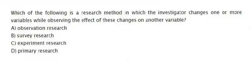Which of the following is a research method in which the investigator changes one or more variables while observing the effect of these changes on another variable?
A) observation research
B) survey research
C) experiment research
D) primary research