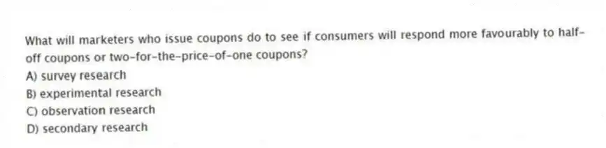 What will marketers who issue coupons do to see if consumers will respond more favourably to half-off coupons or two-for-the-price-of-one coupons?
A) survey research
B) experimental research
C) observation research
D) secondary research