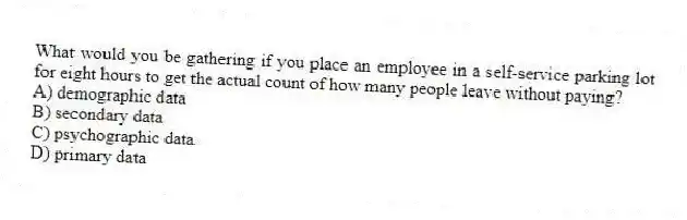 What would you be gathering if you place an employee in a self-service parking lot for eight hours to get the actual count of how many people leave without paying?
A) demographic data
B) secondary data
C) psychographic data
D) primary data