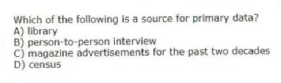 Which of the following is a source for primary data?
A) library
B) person-to-person interview
C) magazine advertisements for the past two decades
D) census