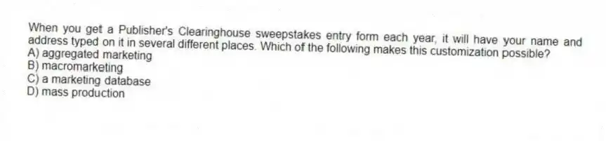 When you get a Publisher's Clearinghouse sweepstakes entry form each year, it will have your name and address typed on it in several different places. Which of the following makes this customization possible?
A) aggregated marketing
B) macromarketing
C) a marketing database
D) mass production