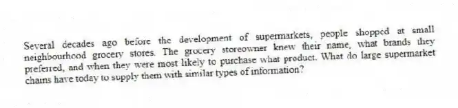 Several decades ago before the development of supermarkets, people shopped at small neighbourhood grocery stores. The grocery storeowner knew their name, what brands they preferred, and when they were most likely to purchase what product. What do large supermarket chains have today to supply them with similar types of information?