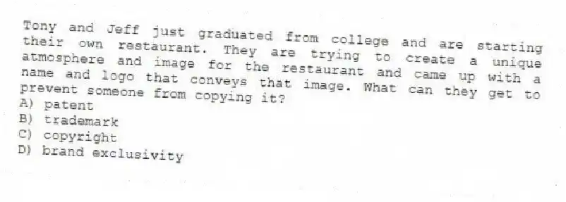 Tony and Jeff just graduated from college and are starting their own restaurant. They are trying to create a unique atmosphere and image for the restaurant and came up with a name and logo that conveys that image. What can they get to prevent someone from copying it?
A) patent
B) trademark
C) copyright
D) brand exclusivity