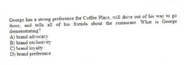 George has a strong preference for Coffee Place, will drive out of his way to go there, and tells all of his friends about the restaurant. What is George demonstrating?
A) brand advocacy
B) brand exclusivity
C) brand loyalty
D) brand preference