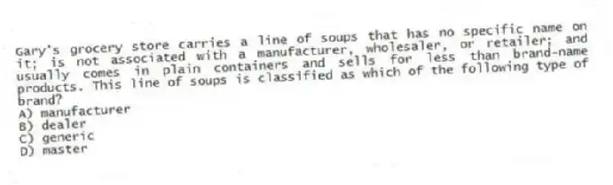 Gary's grocery store carries a line of soups that has no specific name on it; is not associated with a manufacturer, wholesaler, or retailer; and usually comes in plain containers and sells for less than brand-name products. This line of soups is classified as which of the following type of brand?
A) manufacturer
B) dealer
C) generic
D) master