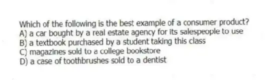 Which of the following is the best example of a consumer product?
A) a car bought by a real estate agency for its salespeople to use
B) a textbook purchased by a student taking this class
C) magazines sold to a college bookstore
D) a case of toothbrushes sold to a dentist
