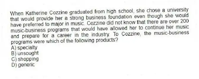 When Katherine Cozzine graduated from high school, she chose a university that would provide her a strong business foundation even though she would have preferred to major in music. Cozzine did not know that there are over 200 music-business programs that would have allowed her to continue her music and prepare for a career in the industry. To Cozzine, the music-business programs were which of the following products?
A) specialty
B) unsought
C) shopping
D) generic