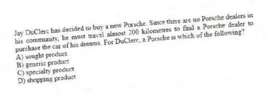 Jay DuClerc has decided to buy a new Porsche. Since there are no Porsche dealers in his community, he must travel almost 200 kilometres to find a Porsche dealer to purchase the car of his dreams. For DuClerc, a Porsche is which of the following?
A) sought product
B) generic product
C) specialty product
D) shopping product
