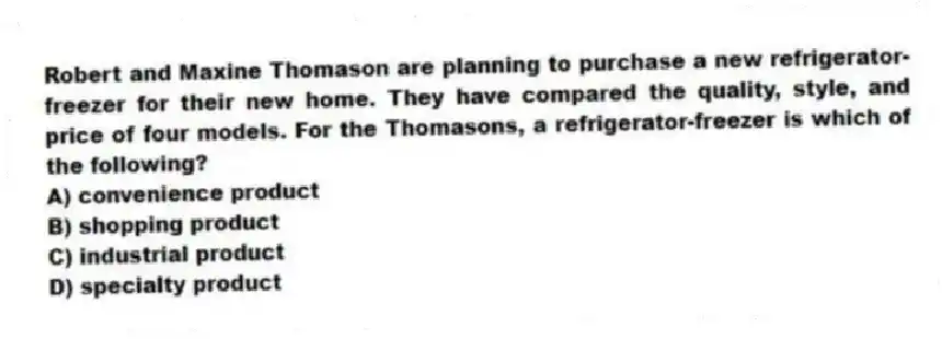 Robert and Maxine Thomason are planning to purchase a new refrigerator-freezer for their new home. They have compared the quality, style, and price of four models. For the Thomasons, a refrigerator-freezer is which of the following?
A) convenience product
B) shopping product
C) industrial product
D) specialty product