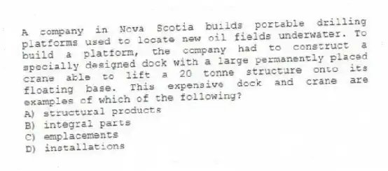 A company in Nova Scotia builds portable drilling platforms used to locate new oil fields underwater. To build a platform, the company had to construct a specially designed dock with a large permanently placed crane able to lift a 20 tonne structure onto its floating base. This expensive dock and crane are examples of which of the following?
A) structural products
B) integral parts
C) emplacements
D) installations