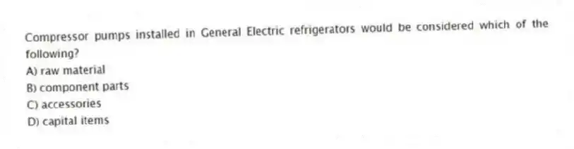 Compressor pumps installed in General Electric refrigerators would be considered which of the following?
A) raw material
B) component parts
C) accessories
D) capital items
