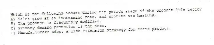 Which of the following occurs during the growth stage of the product life cycle?
A) Sales grow at an increasing rate, and profits are healthy.
B) The product is frequently modified.
C) Primary demand promotion is the norm.
D) Manufacturers adopt a line extension strategy for their product.