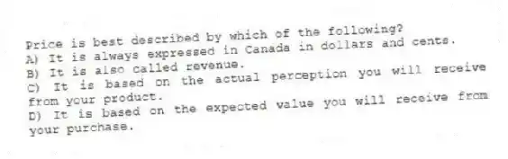Price is best described by which of the following?
A) It is always expressed in Canada in dollars and cents.
B) It is also called revenue.
C) It is based on the actual perception you will receive from your product.
D) It is based on the expected value you will receive from your purchase.