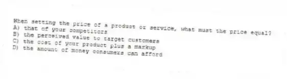 When setting the price of a product or service, what must the price equal?
A) that of your competitors
B) the perceived value to target customers
C) the cost of your product plus a markup
D) the amount of money consumers can afford
