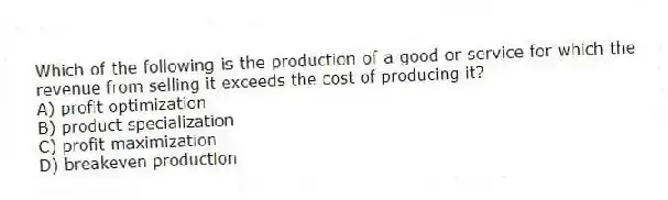 Which of the following is the production of a good or service for which the revenue from selling it exceeds the cost of producing it?
A) profit optimization
B) product specialization
C) profit maximization
D) breakeven production