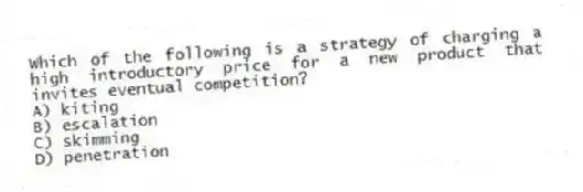 Which of the following is a strategy of charging a high introductory price for a new product that invites eventual competition?
A) kiting
B) escalation
C) skimming
D) penetration