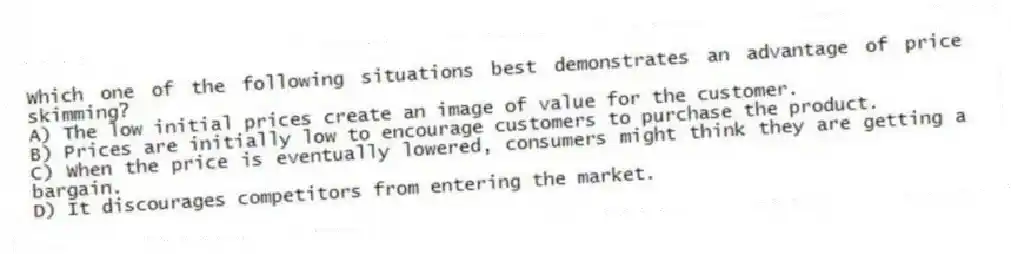 Which one of the following situations best demonstrates an advantage of price skimming?
A) The low initial prices create an image of value for the customer.
B) Prices are initially low to encourage customers to purchase the product.
C) When the price is eventually lowered, consumers might think they are getting a bargain.
D) It discourages competitors from entering the market.