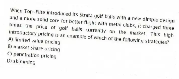 When Top-Flite introduced its Strata golf balls with a new dimple design and a more solid core for better flight with metal clubs, it charged three times the price of golf balls currently on the market. This high introductory pricing is an example of which of the following strategies?
A) limited value pricing
B) market share pricing
C) penetration pricing
D) skimming