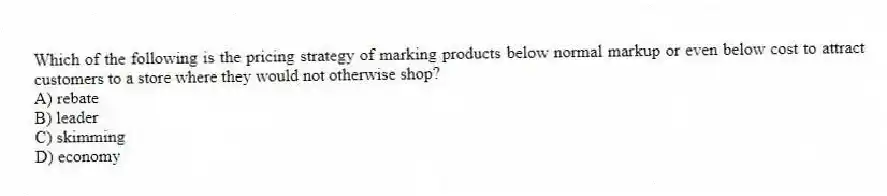 Which of the following is the pricing strategy of marking products below normal markup or even below cost to attract customers to a store where they would not otherwise shop?
A) rebate
B) leader
C) skimming
D) economy