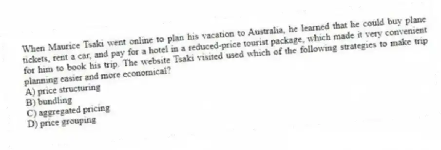 When Maurice Tsaki went online to plan his vacation to Australia, he learned that he could buy plane tickets, rent a car, and pay for a hotel in a reduced-price tourist package, which made it very convenient for him to book his trip. The website Tsaki visited used which of the following strategies to make trip planning easier and more economical?
A) price structuring
B) bundling
C) aggregated pricing
D) price grouping